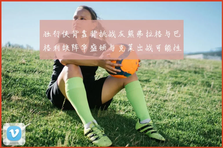 独行侠背靠背挑战灰熊弗拉格与巴格利缺阵华盛顿与克莱出战可能性微小