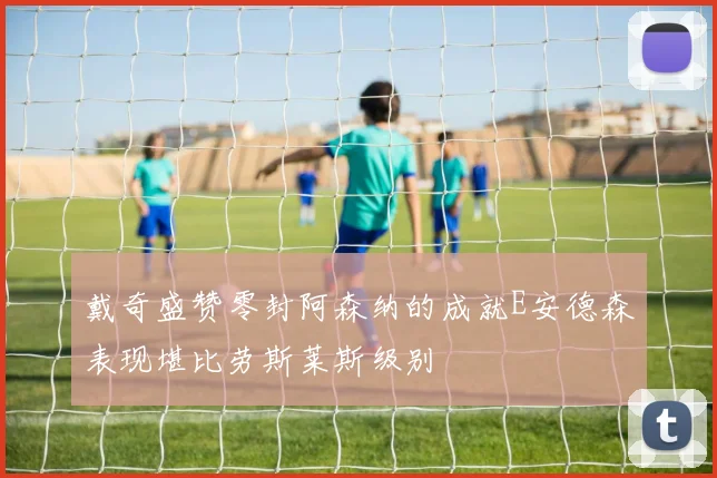 戴奇盛赞零封阿森纳的成就E安德森表现堪比劳斯莱斯级别