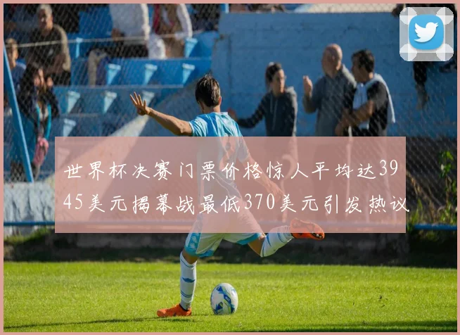 世界杯决赛门票价格惊人平均达3945美元揭幕战最低370美元引发热议