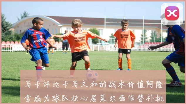 马卡评论卡马文加的战术价值阿隆索成为球队核心居莱尔面临替补挑战