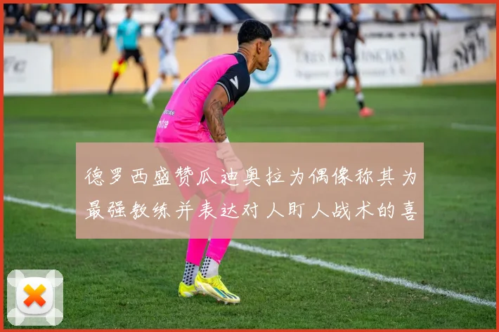 德罗西盛赞瓜迪奥拉为偶像称其为最强教练并表达对人盯人战术的喜爱