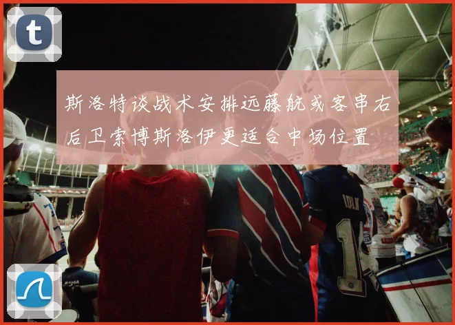 斯洛特谈战术安排远藤航或客串右后卫索博斯洛伊更适合中场位置