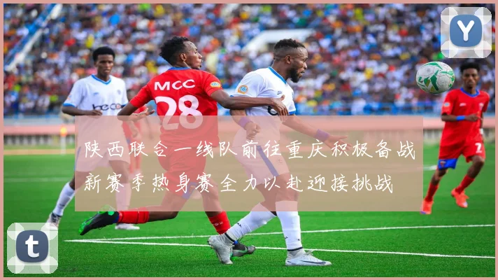 陕西联合一线队前往重庆积极备战新赛季热身赛全力以赴迎接挑战