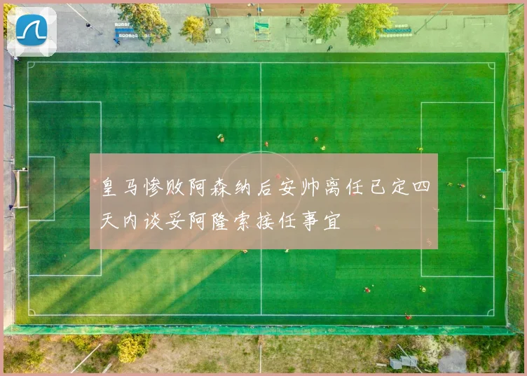 皇马惨败阿森纳后安帅离任已定四天内谈妥阿隆索接任事宜