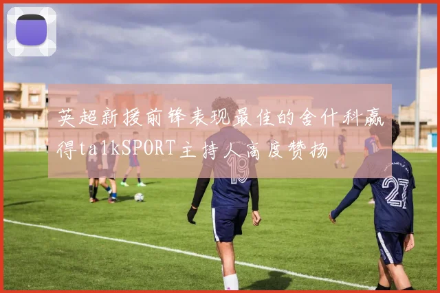 英超新援前锋表现最佳的舍什科赢得talkSPORT主持人高度赞扬