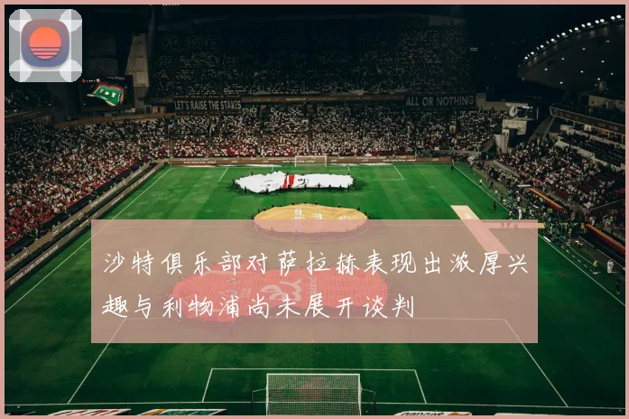 沙特俱乐部对萨拉赫表现出浓厚兴趣与利物浦尚未展开谈判