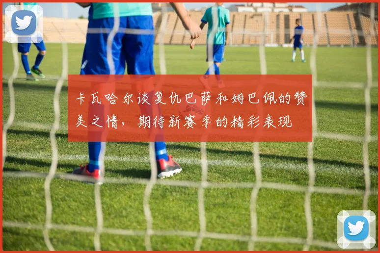 卡瓦哈尔谈复仇巴萨和姆巴佩的赞美之情，期待新赛季的精彩表现