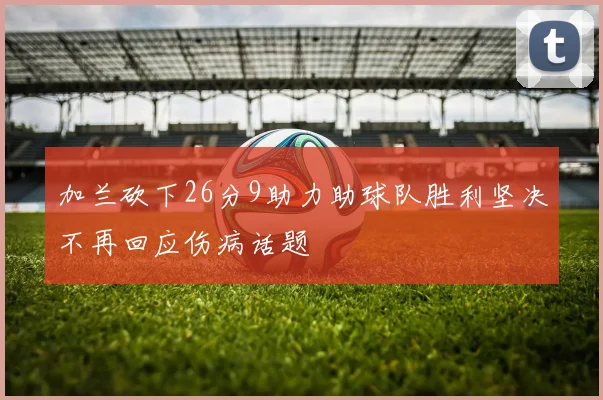加兰砍下26分9助力助球队胜利坚决不再回应伤病话题