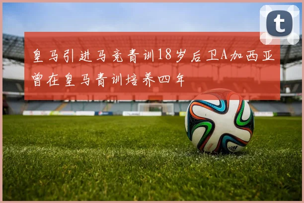 皇马引进马竞青训18岁后卫A加西亚曾在皇马青训培养四年