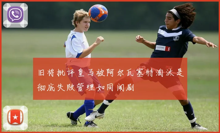 旧将批评皇马被阿尔瓦塞特淘汰是彻底失败管理如同闹剧