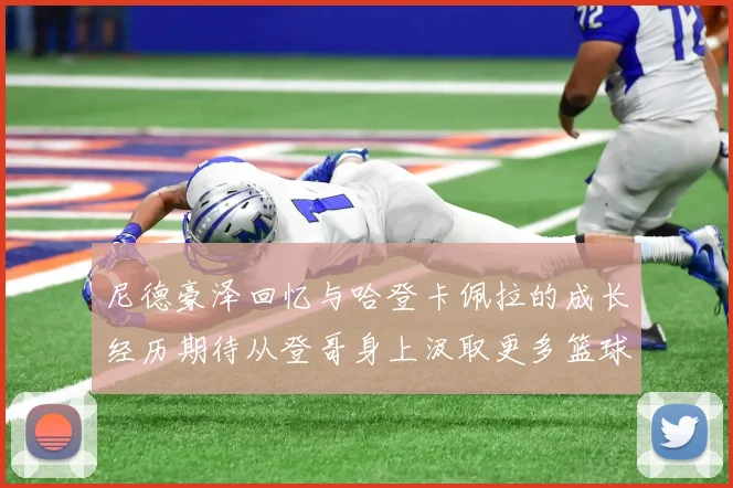尼德豪泽回忆与哈登卡佩拉的成长经历期待从登哥身上汲取更多篮球智慧