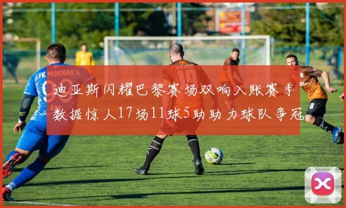 迪亚斯闪耀巴黎赛场双响入账赛季数据惊人17场11球5助助力球队争冠