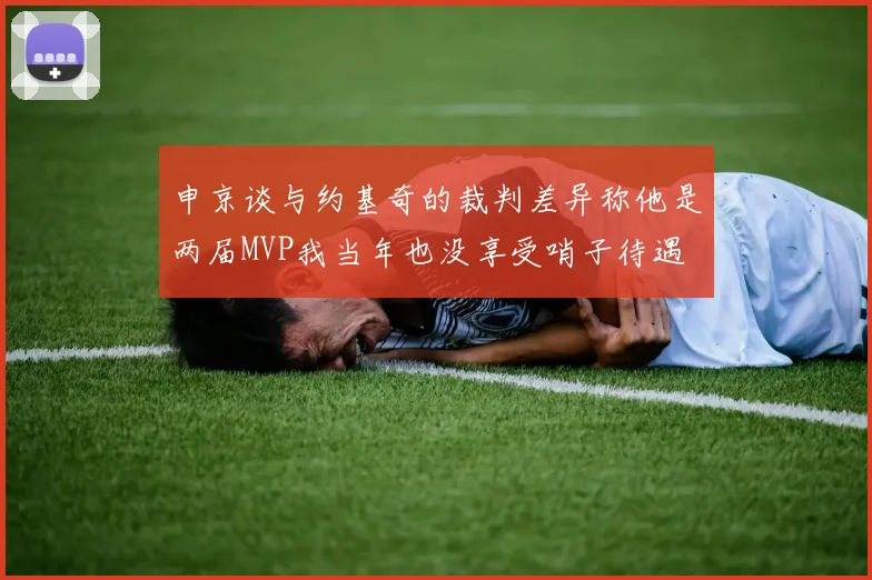 申京谈与约基奇的裁判差异称他是两届MVP我当年也没享受哨子待遇