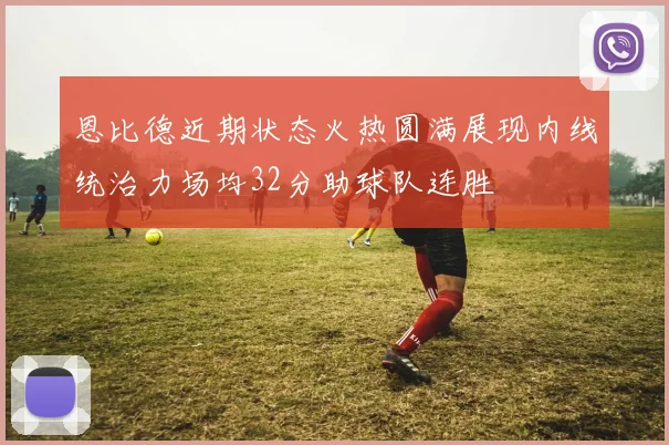 恩比德近期状态火热圆满展现内线统治力场均32分助球队连胜