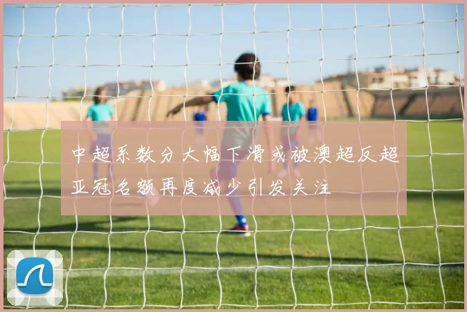 中超系数分大幅下滑或被澳超反超亚冠名额再度减少引发关注